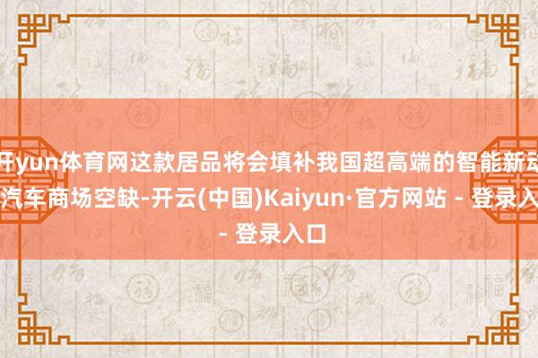 开yun体育网这款居品将会填补我国超高端的智能新动力汽车商场空缺-开云(中国)Kaiyun·官方网站 - 登录入口