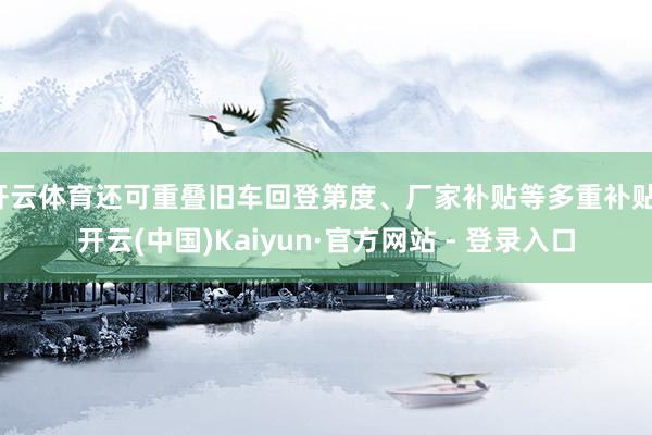 开云体育还可重叠旧车回登第度、厂家补贴等多重补贴-开云(中国)Kaiyun·官方网站 - 登录入口