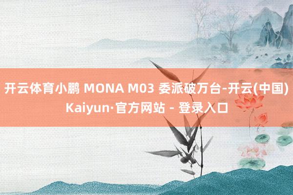 开云体育小鹏 MONA M03 委派破万台-开云(中国)Kaiyun·官方网站 - 登录入口