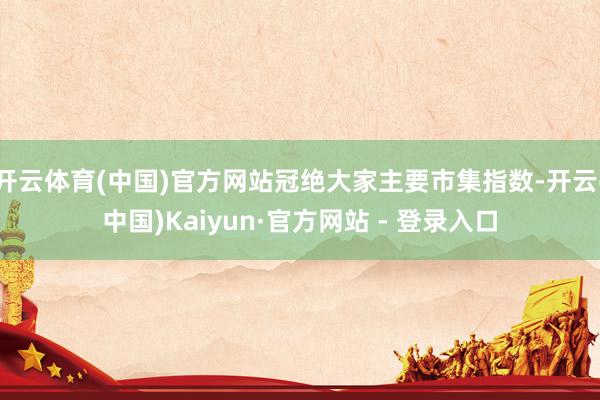 开云体育(中国)官方网站冠绝大家主要市集指数-开云(中国)Kaiyun·官方网站 - 登录入口