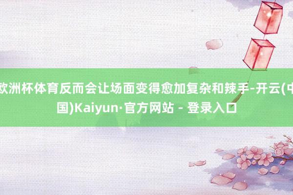 欧洲杯体育反而会让场面变得愈加复杂和辣手-开云(中国)Kaiyun·官方网站 - 登录入口