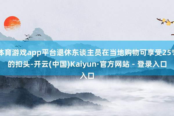 体育游戏app平台退休东谈主员在当地购物可享受25%的扣头-开云(中国)Kaiyun·官方网站 - 登录入口