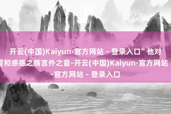 开云(中国)Kaiyun·官方网站 - 登录入口”他对生命的珍爱和感德之情言外之音-开云(中国)Kaiyun·官方网站 - 登录入口