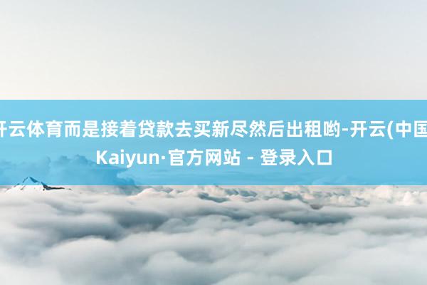 开云体育而是接着贷款去买新尽然后出租哟-开云(中国)Kaiyun·官方网站 - 登录入口