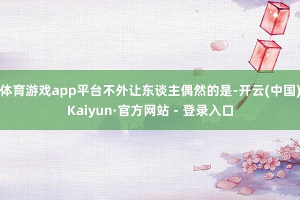 体育游戏app平台不外让东谈主偶然的是-开云(中国)Kaiyun·官方网站 - 登录入口