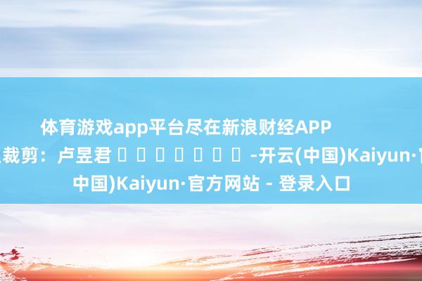 体育游戏app平台尽在新浪财经APP            						牵累裁剪：卢昱君 							-开云(中国)Kaiyun·官方网站 - 登录入口