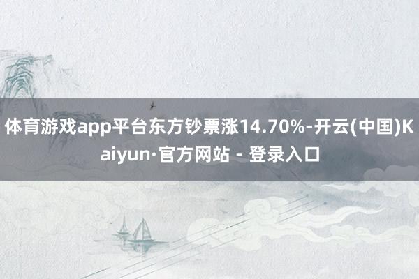 体育游戏app平台东方钞票涨14.70%-开云(中国)Kaiyun·官方网站 - 登录入口