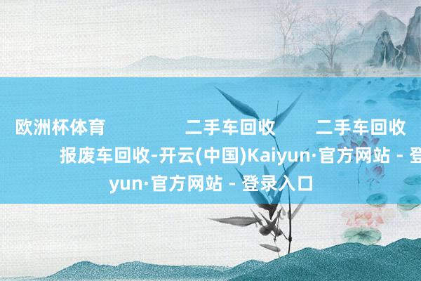 欧洲杯体育                二手车回收        二手车回收                        报废车回收-开云(中国)Kaiyun·官方网站 - 登录入口