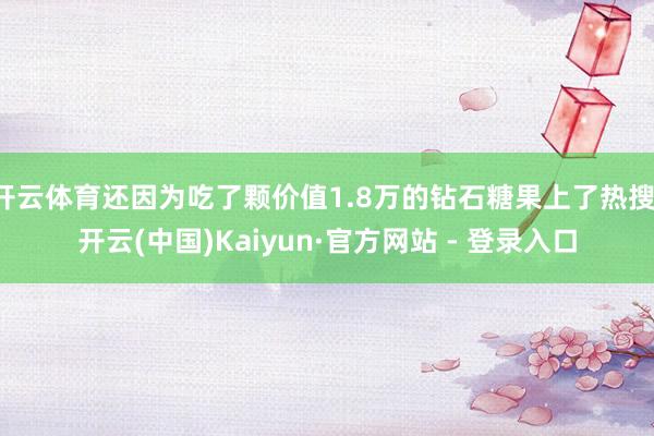 开云体育还因为吃了颗价值1.8万的钻石糖果上了热搜-开云(中国)Kaiyun·官方网站 - 登录入口