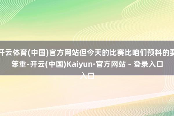 开云体育(中国)官方网站但今天的比赛比咱们预料的要笨重-开云(中国)Kaiyun·官方网站 - 登录入口