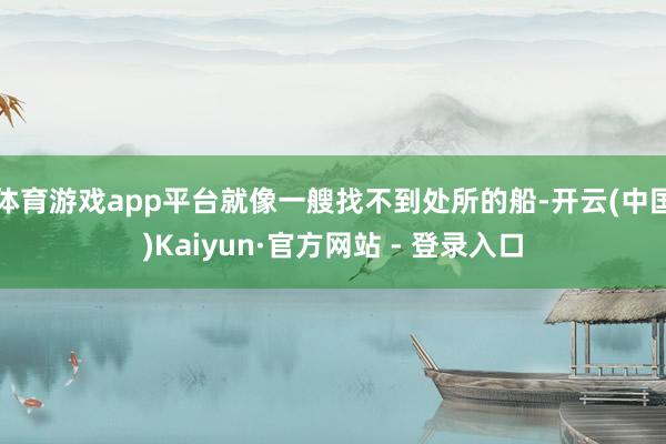 体育游戏app平台就像一艘找不到处所的船-开云(中国)Kaiyun·官方网站 - 登录入口