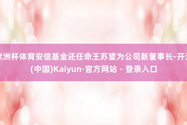 欧洲杯体育安信基金还任命王苏望为公司新董事长-开云(中国)Kaiyun·官方网站 - 登录入口