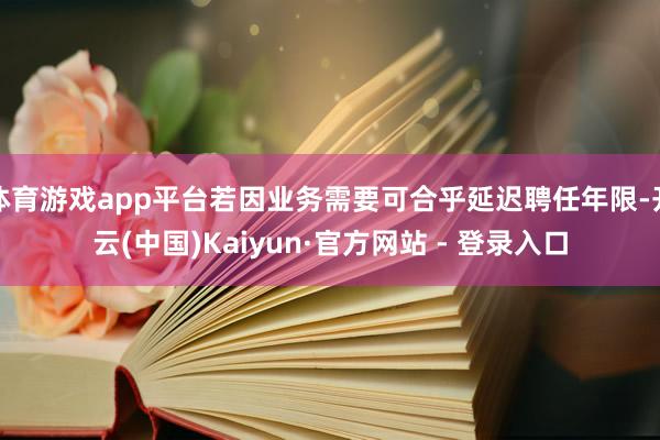 体育游戏app平台若因业务需要可合乎延迟聘任年限-开云(中国)Kaiyun·官方网站 - 登录入口