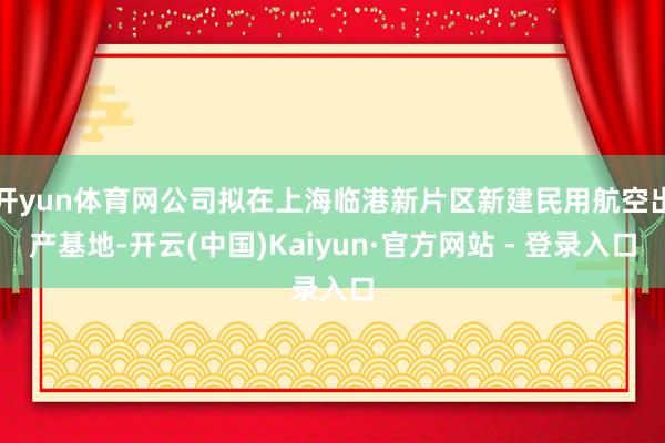 开yun体育网公司拟在上海临港新片区新建民用航空出产基地-开云(中国)Kaiyun·官方网站 - 登录入口