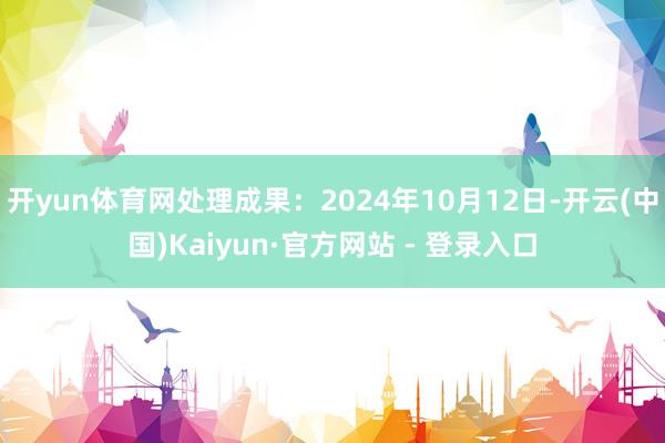 开yun体育网处理成果：2024年10月12日-开云(中国)Kaiyun·官方网站 - 登录入口