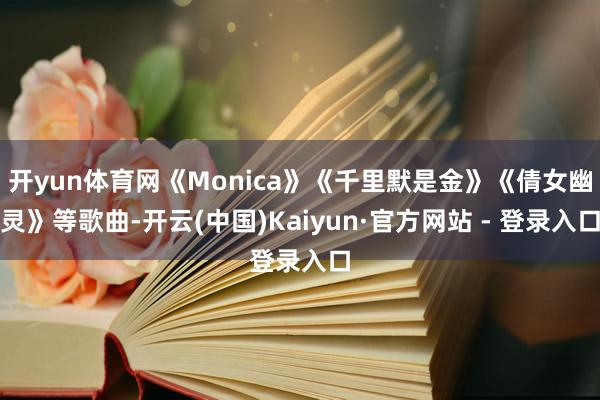 开yun体育网《Monica》《千里默是金》《倩女幽灵》等歌曲-开云(中国)Kaiyun·官方网站 - 登录入口