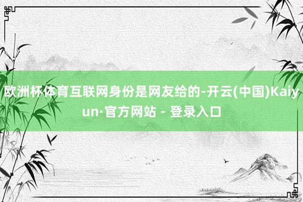 欧洲杯体育互联网身份是网友给的-开云(中国)Kaiyun·官方网站 - 登录入口