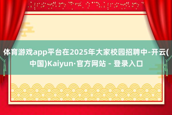 体育游戏app平台　　在2025年大家校园招聘中-开云(中国)Kaiyun·官方网站 - 登录入口