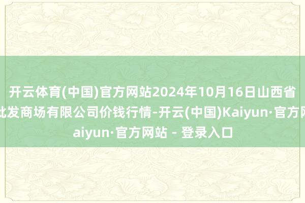 开云体育(中国)官方网站2024年10月16日山西省朔州大运果菜批发商场有限公司价钱行情-开云(中国)Kaiyun·官方网站 - 登录入口