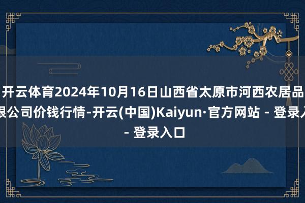 开云体育2024年10月16日山西省太原市河西农居品有限公司价钱行情-开云(中国)Kaiyun·官方网站 - 登录入口