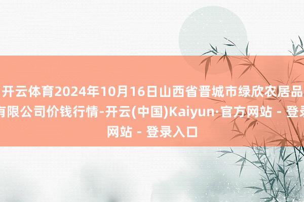 开云体育2024年10月16日山西省晋城市绿欣农居品营业有限公司价钱行情-开云(中国)Kaiyun·官方网站 - 登录入口