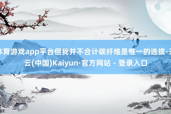 体育游戏app平台但我并不合计碳纤维是惟一的选拔-开云(中国)Kaiyun·官方网站 - 登录入口