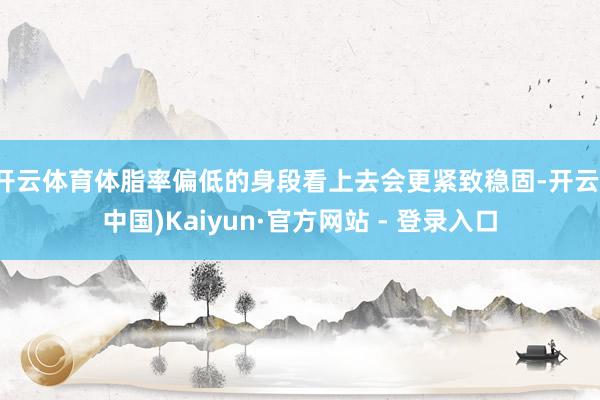 开云体育体脂率偏低的身段看上去会更紧致稳固-开云(中国)Kaiyun·官方网站 - 登录入口