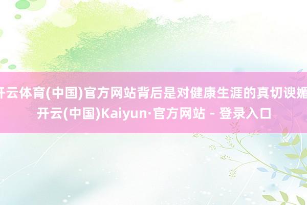 开云体育(中国)官方网站背后是对健康生涯的真切谀媚-开云(中国)Kaiyun·官方网站 - 登录入口