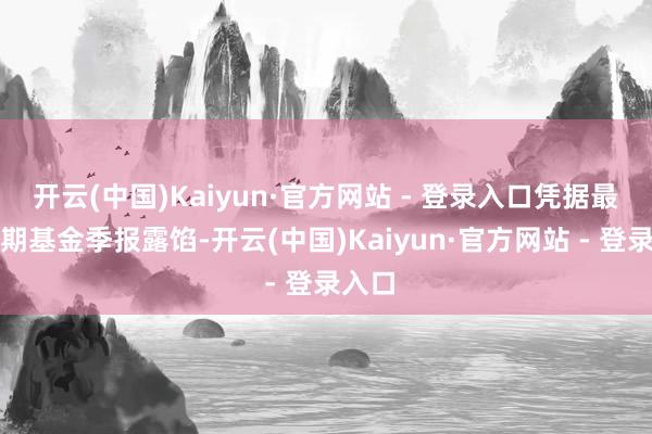 开云(中国)Kaiyun·官方网站 - 登录入口凭据最新一期基金季报露馅-开云(中国)Kaiyun·官方网站 - 登录入口