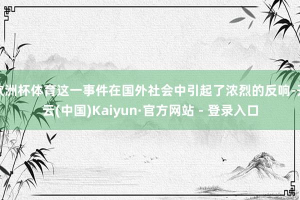 欧洲杯体育这一事件在国外社会中引起了浓烈的反响-开云(中国)Kaiyun·官方网站 - 登录入口