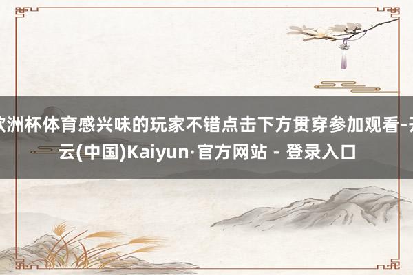 欧洲杯体育感兴味的玩家不错点击下方贯穿参加观看-开云(中国)Kaiyun·官方网站 - 登录入口