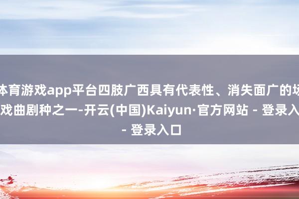 体育游戏app平台四肢广西具有代表性、消失面广的场所戏曲剧种之一-开云(中国)Kaiyun·官方网站 - 登录入口