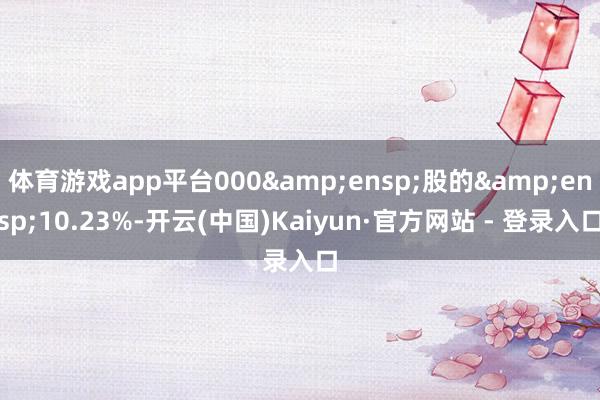 体育游戏app平台000&ensp;股的&ensp;10.23%-开云(中国)Kaiyun·官方网站 - 登录入口