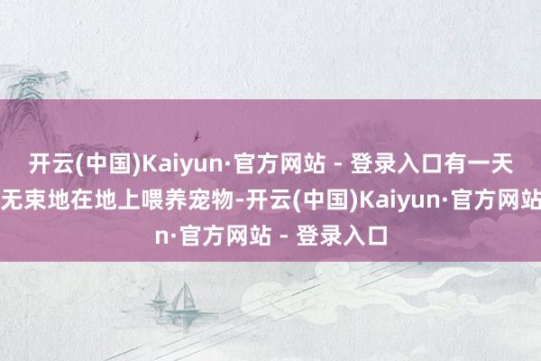 开云(中国)Kaiyun·官方网站 - 登录入口有一天她果然无拘无束地在地上喂养宠物-开云(中国)Kaiyun·官方网站 - 登录入口