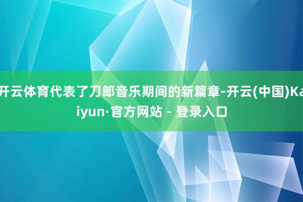 开云体育代表了刀郎音乐期间的新篇章-开云(中国)Kaiyun·官方网站 - 登录入口