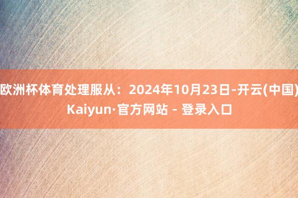 欧洲杯体育处理服从：2024年10月23日-开云(中国)Kaiyun·官方网站 - 登录入口