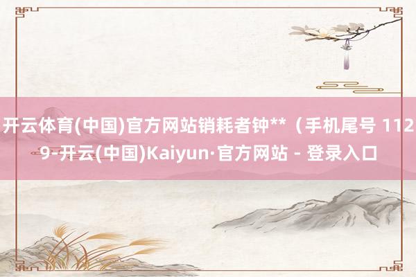 开云体育(中国)官方网站销耗者钟**（手机尾号 1129-开云(中国)Kaiyun·官方网站 - 登录入口