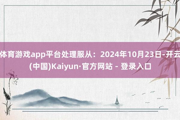 体育游戏app平台处理服从：2024年10月23日-开云(中国)Kaiyun·官方网站 - 登录入口