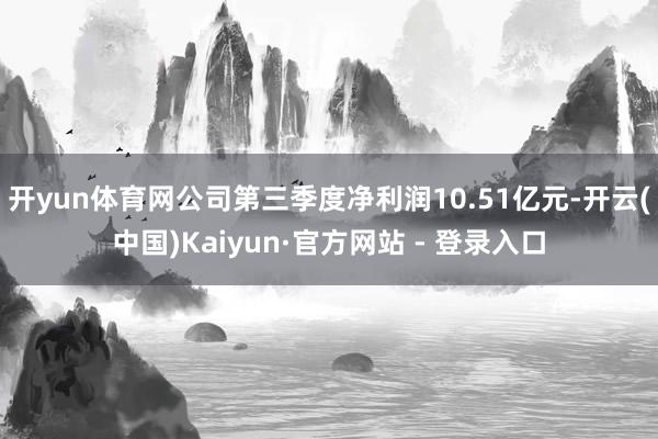 开yun体育网公司第三季度净利润10.51亿元-开云(中国)Kaiyun·官方网站 - 登录入口