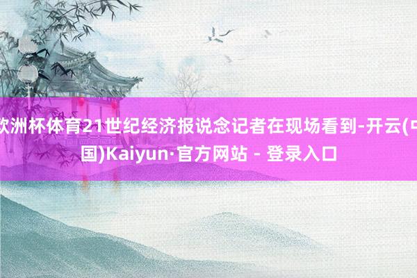 欧洲杯体育21世纪经济报说念记者在现场看到-开云(中国)Kaiyun·官方网站 - 登录入口