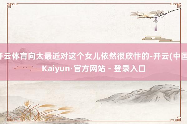 开云体育向太最近对这个女儿依然很欣忭的-开云(中国)Kaiyun·官方网站 - 登录入口