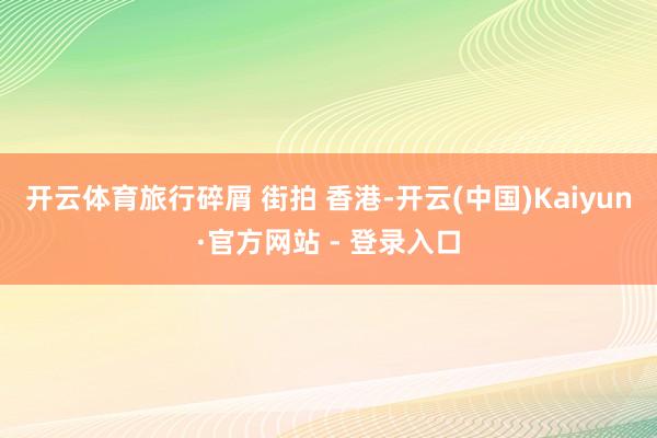 开云体育旅行碎屑 街拍 香港-开云(中国)Kaiyun·官方网站 - 登录入口