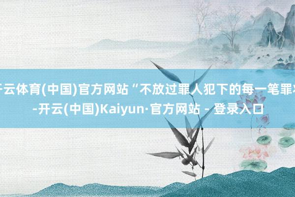 开云体育(中国)官方网站“不放过罪人犯下的每一笔罪状-开云(中国)Kaiyun·官方网站 - 登录入口