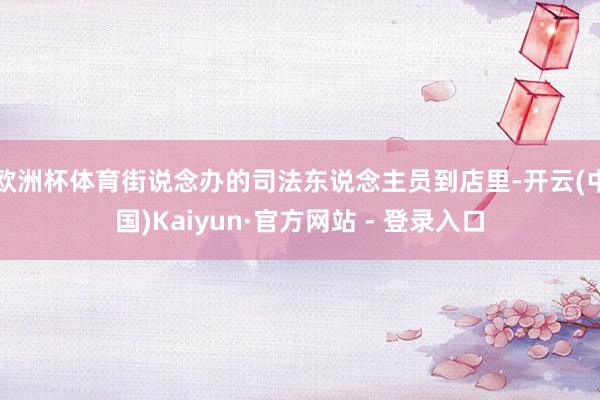 欧洲杯体育街说念办的司法东说念主员到店里-开云(中国)Kaiyun·官方网站 - 登录入口