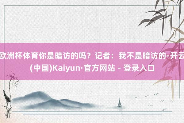 欧洲杯体育你是暗访的吗？　　记者：我不是暗访的-开云(中国)Kaiyun·官方网站 - 登录入口