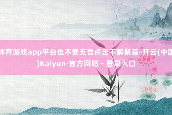 体育游戏app平台也不要支吾点击不解聚首-开云(中国)Kaiyun·官方网站 - 登录入口