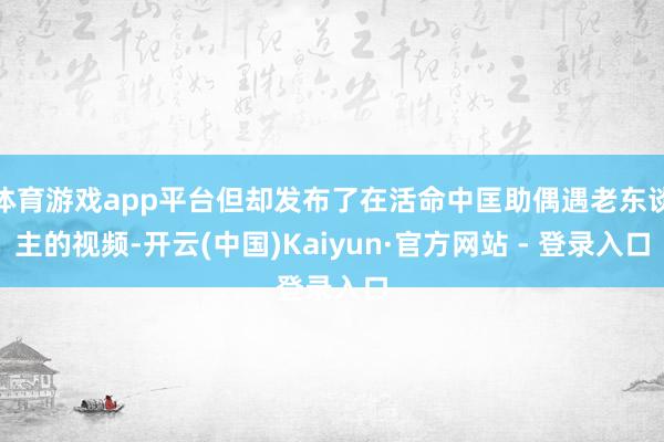 体育游戏app平台但却发布了在活命中匡助偶遇老东谈主的视频-开云(中国)Kaiyun·官方网站 - 登录入口