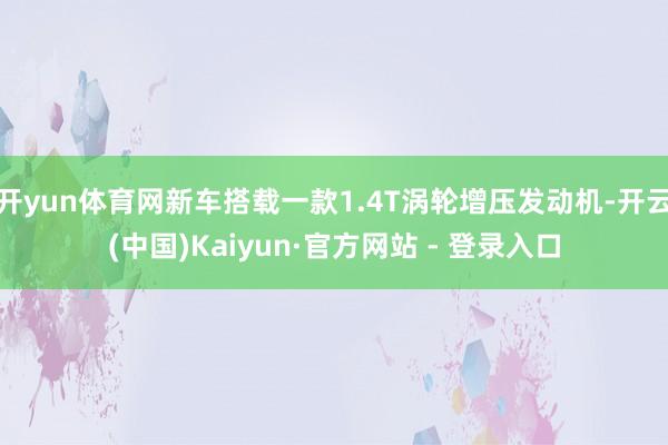 开yun体育网新车搭载一款1.4T涡轮增压发动机-开云(中国)Kaiyun·官方网站 - 登录入口