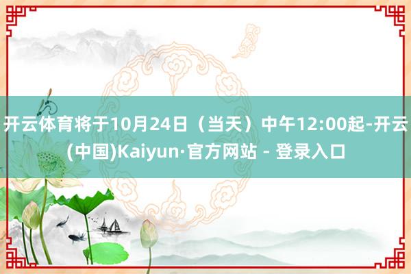 开云体育将于10月24日（当天）中午12:00起-开云(中国)Kaiyun·官方网站 - 登录入口