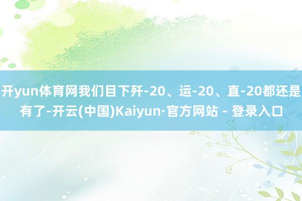 开yun体育网我们目下歼-20、运-20、直-20都还是有了-开云(中国)Kaiyun·官方网站 - 登录入口